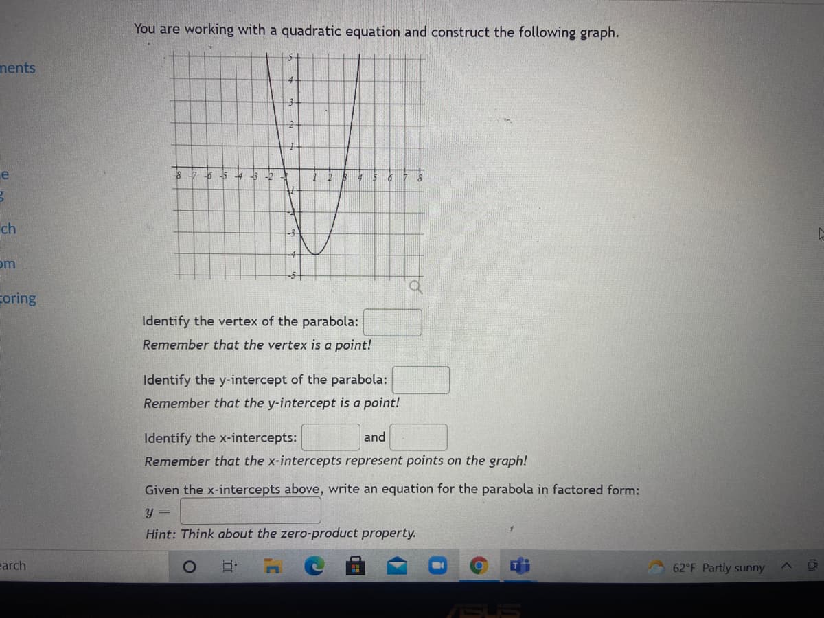 You are working with a quadratic equation and construct the following graph.
ments
e
-8 -7 -6
-5 -4
ch
om
coring
Identify the vertex of the parabola:
Remember that the vertex is a point!
Identify the y-intercept of the parabola:
Remember that the y-intercept is a point!
Identify the x-intercepts:
and
Remember that the x-intercepts represent points on the graph!
Given the x-intercepts above, write an equation for the parabola in factored form:
Y =
Hint: Think about the zero-product property.
earch
62°F Partly sunny
