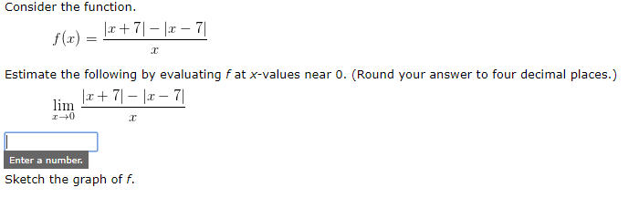 Consider the function.
|r + 7|– |r – 7|
f(x) =
Estimate the following by evaluating fat x-values near 0. (Round your answer to four decimal places.)
|x+ 7|– |r – 7|
lim
Enter a number.
Sketch the graph of f.
