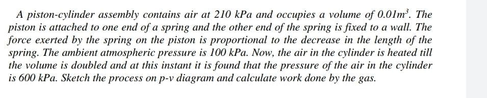 A piston-cylinder assembly contains air at 210 kPa and occupies a volume of 0.01m'. The
piston is attached to one end of a spring and the other end of the spring is fixed to a wall. The
force exerted by the spring on the piston is proportional to the decrease in the length of the
spring. The ambient atmospheric pressure is 100 kPa. Now, the air in the cylinder is heated till
the volume is doubled and at this instant it is found that the pressure of the air in the cylinder
is 600 kPa. Sketch the process on p-v diagram and calculate work done by the gas.
