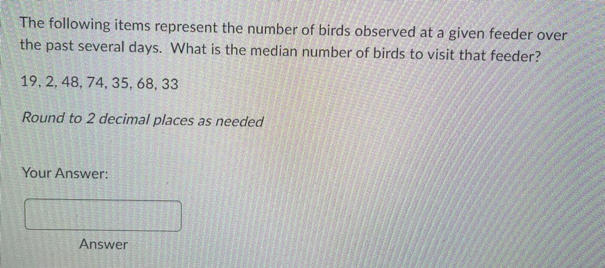 The following items represent the number of birds observed at a given feeder over
the past several days. What is the median number of birds to visit that feeder?
19, 2, 48, 74, 35, 68, 33
Round to 2 decimal places as needed
Your Answer:
Answer