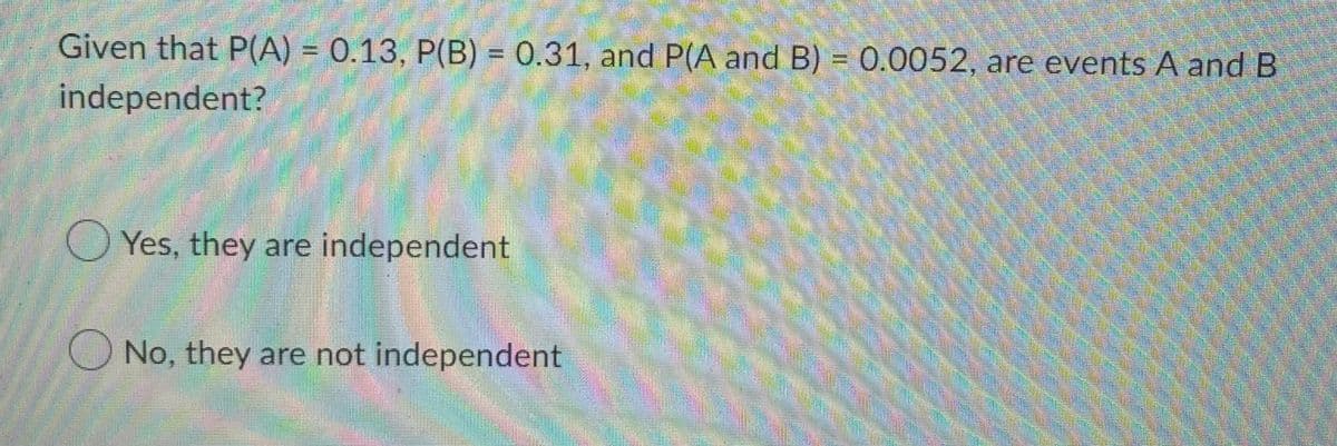 Given that P(A) = 0.13, P(B) = 0.31, and P(A and B) = 0.0052, are events A and B
independent?
Yes, they are independent
No, they are not independent