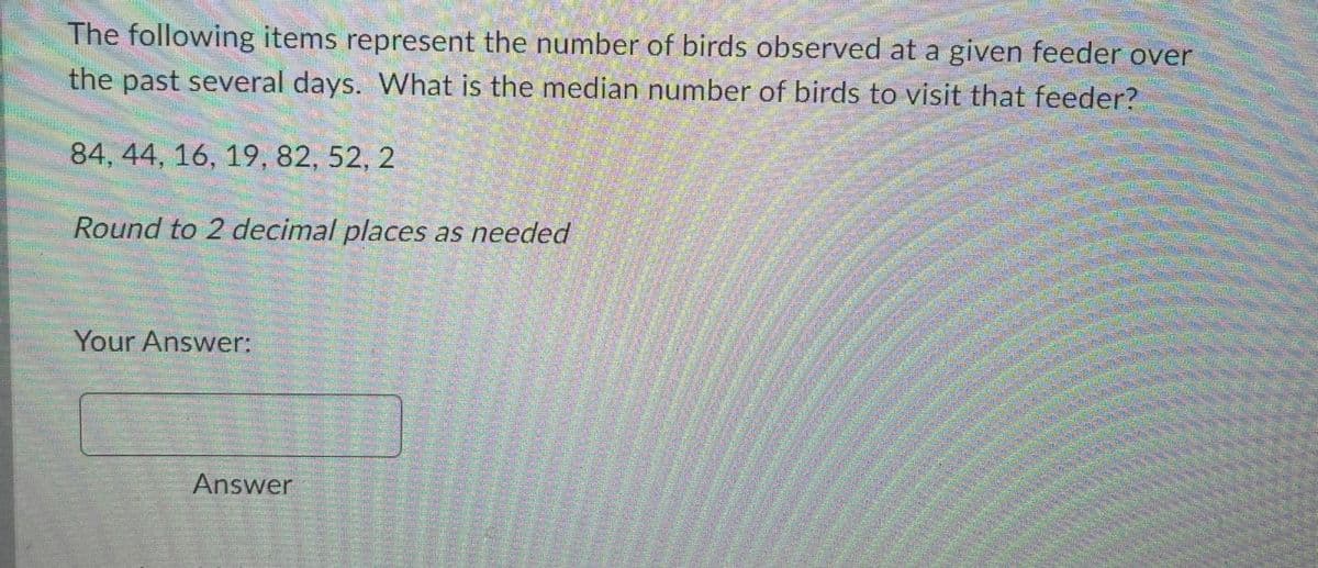 The following items represent the number of birds observed at a given feeder over
the past several days. What is the median number of birds to visit that feeder?
84, 44, 16, 19, 82, 52, 2
Round to 2 decimal places as needed
egen
Your Answer:
Answer