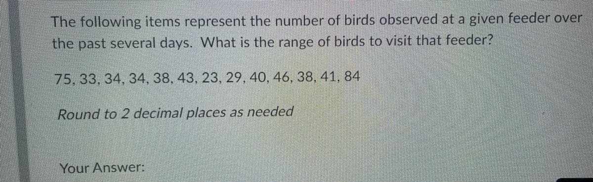 The following items represent the number of birds observed at a given feeder over
the past several days. What is the range of birds to visit that feeder?
75, 33, 34, 34, 38, 43, 23, 29, 40, 46, 38, 41, 84
Round to 2 decimal places as needed
Your Answer: