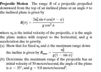 Projectile Motion The range R of a projectile propelled
downward from the top of an inclined plane at an angle 6 to
the inclined plane is given by
2u3 sin ở cos(0 – 4)
g cos? d
where up is the initial velocity of the projectile, is the angle
the plane makes with respect to the horizontal, and g is
R(8)
acceleration due to gravity.
the incline is given by Rmax
g(1 – sin )
(b) Determine the maximum range if the projectile has an
initial velocity of 50 meters/second, the angle of the plane
is = 35°, and g = 9.8 meters/second.
