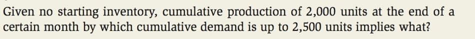 Given no starting inventory, cumulative production of 2,000 units at the end of a
certain month by which cumulative demand is up to 2,500 units implies what?

