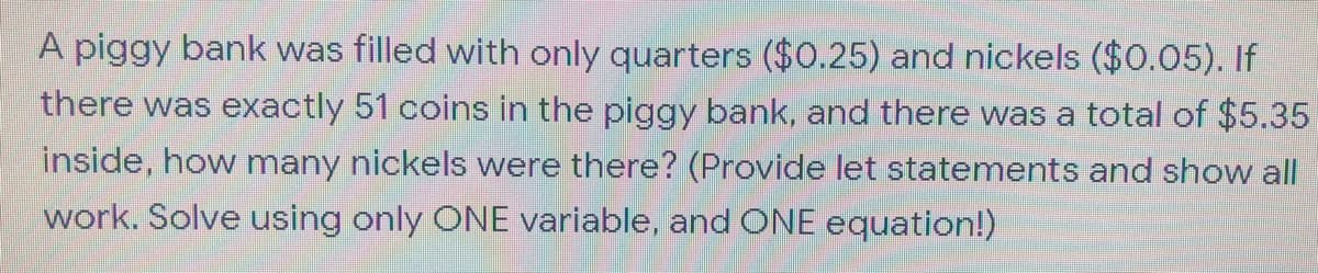 A piggy bank was filled with only quarters ($0.25) and nickels ($0.05). If
there was exactly 51 coins in the piggy bank, and there was a total of $5.35
inside, how many nickels were there? (Provide let statements and show al|
work. Solve using only ONE variable, and ONE equation!)
