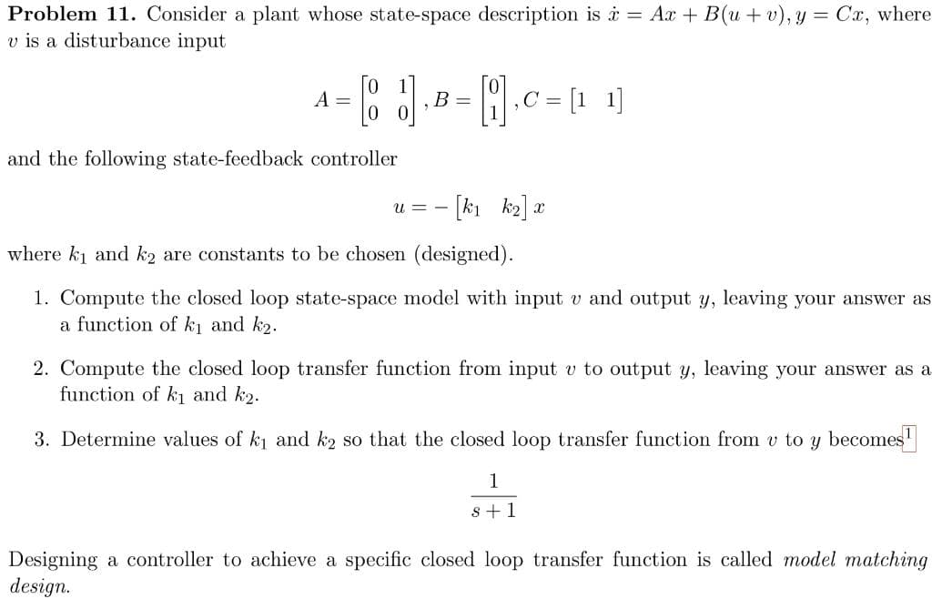 Problem 11. Consider a plant whose state-space description is i = Ax + B(u + v), y = Cx, where
v is a disturbance input
[1 1]
A =
B =
,C =
and the following state-feedback controller
[k1 k2] a
U = -
where ki and k2 are constants to be chosen (designed).
1. Compute the closed loop state-space model with input v and output y, leaving your answer as
a function of ki and k2.
2. Compute the closed loop transfer function from input v to output y, leaving your answer as a
function of k1 and k2.
3. Determine values of ki and k2 so that the closed loop transfer function from v to y becomes
1
s +1
Designing a controller to achieve a specific closed loop transfer function is called model matching
design.
