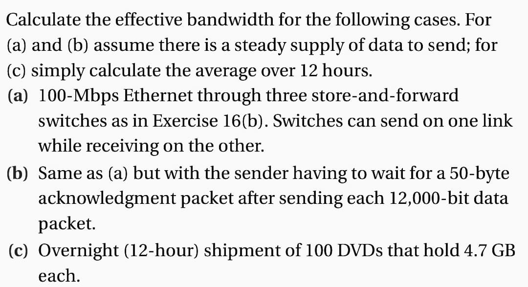 Calculate the effective bandwidth for the following cases. For
(a) and (b) assume there is a steady supply of data to send; for
(c) simply calculate the average over 12 hours.
(a) 100-Mbps Ethernet through three store-and-forward
switches as in Exercise 16(b). Switches can send on one link
while receiving on the other.
(b) Same as (a) but with the sender having to wait for a 50-byte
acknowledgment packet after sending each 12,000-bit data
packet.
(c) Overnight (12-hour) shipment of 100 DVDs that hold 4.7 GB
each.