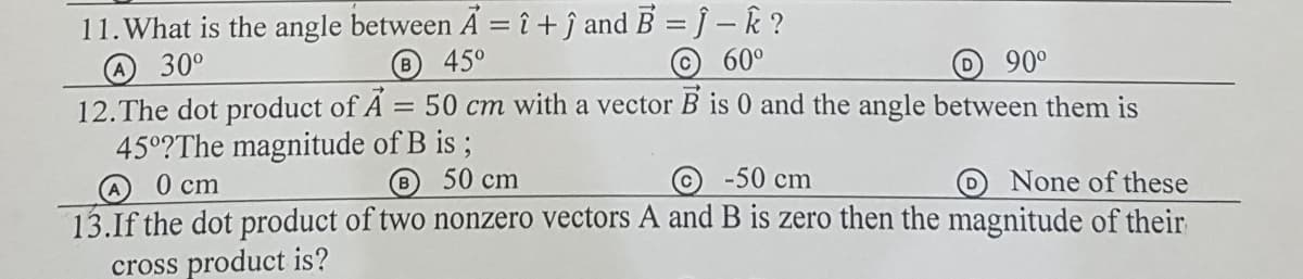 11.What is the angle between A = î + ĵ and B = ĵ – k ?
45°
30°
(B
© 60°
90°
12.The dot product of A = 50 cm with a vector B is 0 and the angle between them is
45°?The magnitude of B is ;
0 cm
8 50 cm
@ -50 cm
None of these
13.If the dot product of two nonzero vectors A and B is zero then the magnitude of their
cross product is?
