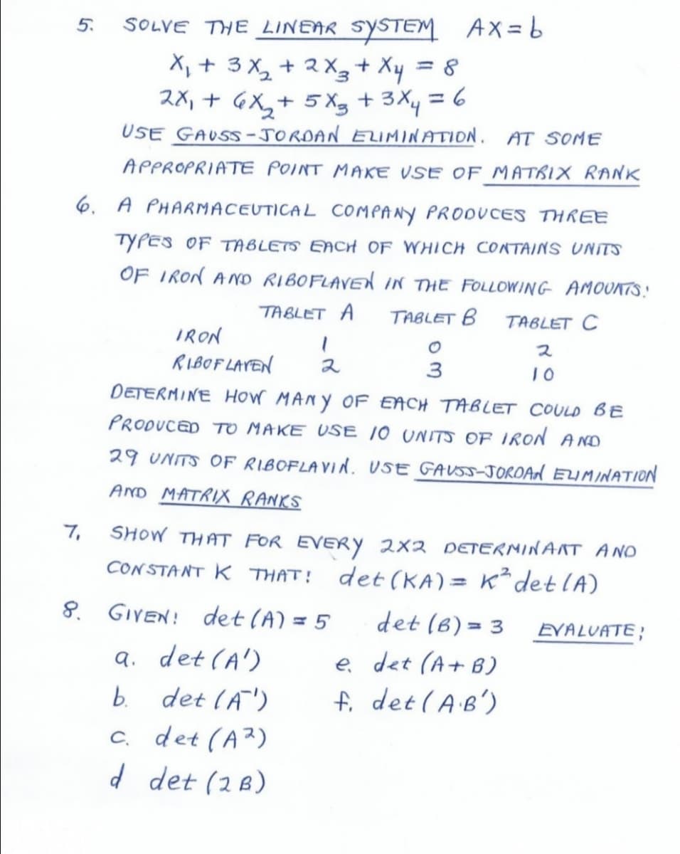 5.
SOLVE THE LINEAR SYSTEM AX=6
X, + 3 X, + 2 X3+ Xy = 8
2X, + GX,+ 5 Xg + 3Xy = 6
USE GAUSS -JORDAN ELIMINATION. AT SOME
%3D
APPROPRIATE POINT MAKE VSE OF MATRIX RANK
6. A PHARMACEUTICAL COMPANY PRODUCES THREE
TYPES OF TABLETS EACH OF WHICH CONTAINS UNITS
OF IRON AND RIBOFLAVEd iN THE FOLLOWING AMOUNTS.!
TABLET A
TABLET B
TABLET C
IRON
ス
RIBOF LAVEN
2
3
DETERMINE HOW MANY OF EACH TABLET COULD BE
PRODUCED TO MAKE USE 10 UNITS OF IRON AND
29 UNITS OF RIBOFLAVIN. USE GAUSS-JOROAN ELIMINATION
AND MATRIX RANKS
7,
SHOW THAT FOR EVERY 2x2 DETERMINANT ANO
CONSTANT K THAT!
det (KA) = K² det lA)
8. GIVEN! det (A) = 5
det (6) = 3
EVALUATE;
a. det (A')
b. det (A')
c. det (A²)
d det (2B)
e det (A+ B)
fi det (AB')
