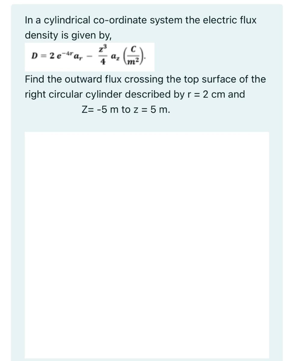 In a cylindrical co-ordinate system the electric flux
density is given by,
D = 2 e-"a,
-4r
а,
m²
Find the outward flux crossing the top surface of the
right circular cylinder described by r = 2 cm and
%3D
Z= -5 m to z = 5 m.
