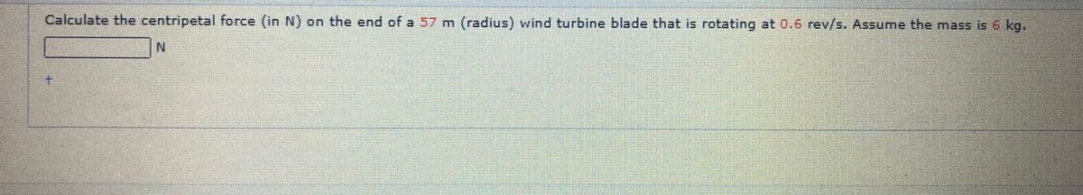 Calculate the centripetal force (in N) on the end of a 57 m (radius) wind turbine blade that is rotating at 0.6 rev/s. Assume the mass is 6 kg.
N.
