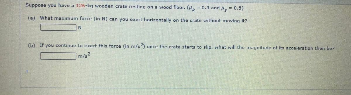 Suppose you have a 126-kg wooden crate resting on a wood floor. (H, = 0.3 and u̟ = 0.5)
(a) What maximum force (in N) can you exert horizontally on the crate without moving it?
N.
(b) If you continue to exert this force (in m/s) once the crate starts to slip, what will the magnitude of its acceleration then be?
2
m/s'
