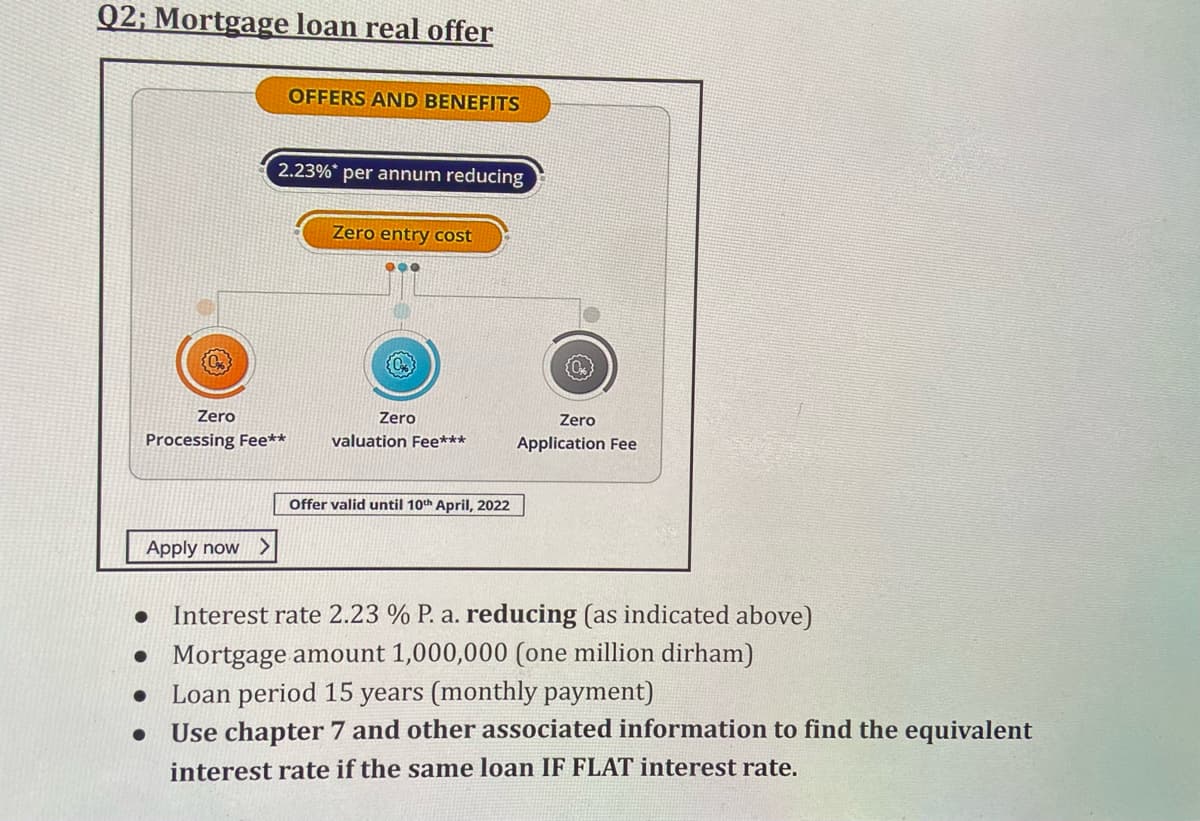 Q2; Mortgage loan real offer
OFFERS AND BENEFITS
2.23%* per annum reducing
Zero entry cost
Zero
Zero
Zero
Processing Fee**
valuation Fee***
Application Fee
Offer valid until 10th April, 2022
Apply now
Interest rate 2.23 % P. a. reducing (as indicated above)
• Mortgage amount 1,000,000 (one million dirham)
Loan period 15 years (monthly payment)
Use chapter 7 and other associated information to find the equivalent
interest rate if the same loan IF FLAT interest rate.
