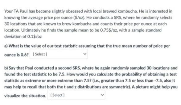 Your TA Paul has become slightly obsessed with local brewed kombucha. He is interested in
knowing the average price per ounce ($/oz). He conducts a SRS, where he randomly selects
30 locations that are known to brew kombucha and counts their price per ounce at each
location. Ultimately he finds the sample mean to be 0.75$/oz, with a sample standard
deviation of 0.1$/oz
a) What is the value of our test statistic assuming that the true mean number of price per
ounce is 0.6? [Select]
b) Say that Paul conducted a second SRS, where he again randomly sampled 30 locations and
found the test statistic to be 7.5. How would you calculate the probability of obtaining a test
statistic as extreme or more extreme than 7.5? (i.e., greater than 7.5 or less than -7.5, also it
may help to recall that both the t and z distributions are symmetric). A picture might help you
visualize the situation. [Select]