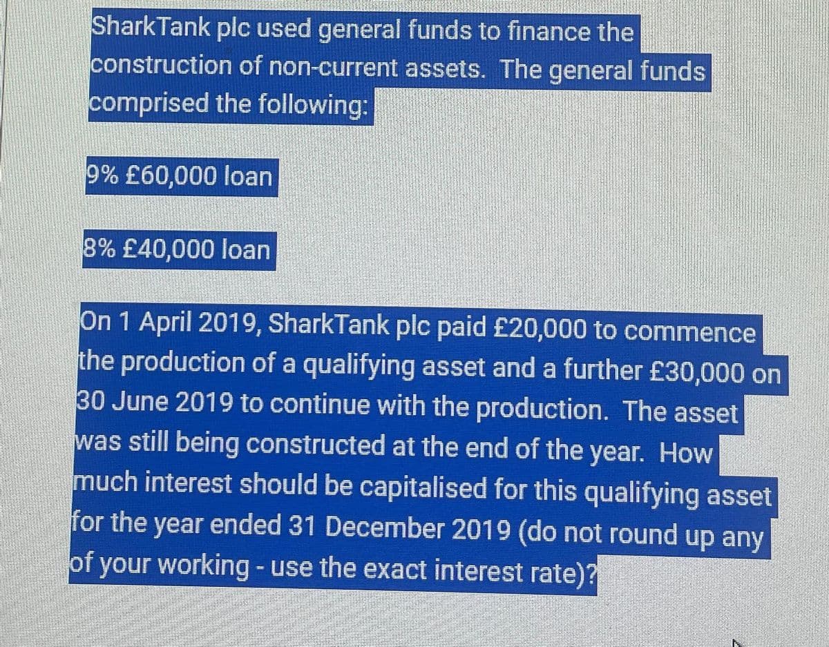 Shark Tank plc used general funds to finance the
construction of non-current assets. The general funds
comprised the following:
9% £60,000 loan
8% £40,000 loan
On 1 April 2019, SharkTank plc paid £20,000 to commence
the production of a qualifying asset and a further £30,000 on
30 June 2019 to continue with the production. The asset
was still being constructed at the end of the year. How
much interest should be capitalised for this qualifying asset
for the year ended 31 December 2019 (do not round up any
of your working - use the exact interest rate)?