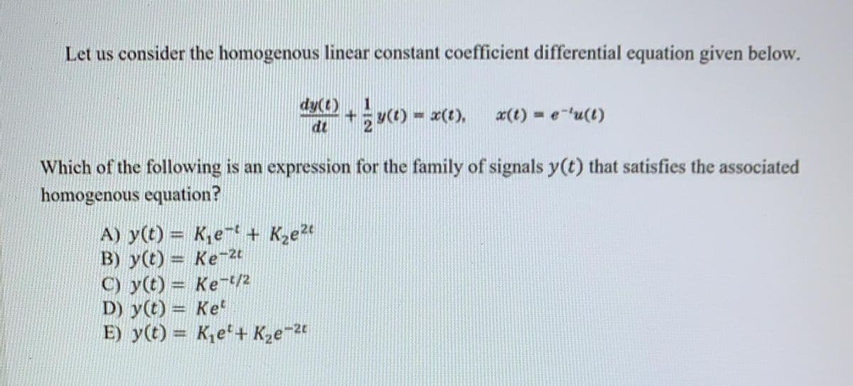 Let us consider the homogenous linear constant coefficient differential equation given below.
dy(t) y) - z(t).
dt
x(t) = e-'u(t)
Which of the following is an expression for the family of signals y(t) that satisfies the associated
homogenous equation?
A) y(t) = K,et + Kze2t
B) y(t) = Ke2t
C) y(t) = Ket/2
D) y(t) = Ke
E) y(t) = K,e'+ K2e-2
%3D
