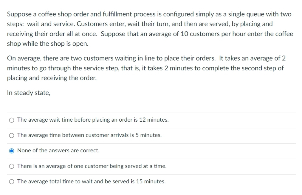 Suppose a coffee shop order and fulfillment process is configured simply as a single queue with two
steps: wait and service. Customers enter, wait their turn, and then are served, by placing and
receiving their order all at once. Suppose that an average of 10 customers per hour enter the coffee
shop while the shop is open.
On average, there are two customers waiting in line to place their orders. It takes an average of 2
minutes to go through the service step, that is, it takes 2 minutes to complete the second step of
placing and receiving the order.
In steady state,
O The average wait time before placing an order is 12 minutes.
O The average time between customer arrivals is 5 minutes.
O None of the answers are correct.
There is an average of one customer being served at a time.
O The average total time to wait and be served is 15 minutes.