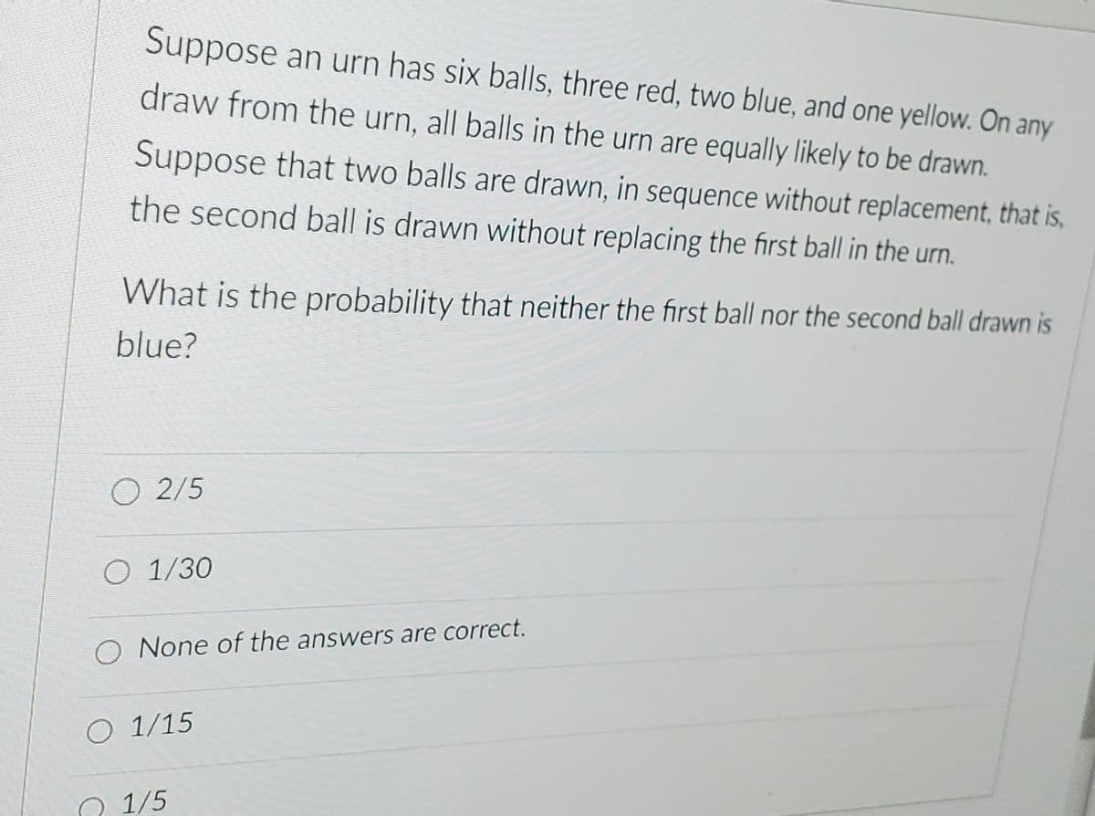 Suppose an urn has six balls, three red, two blue, and one yellow. On any
draw from the urn, all balls in the urn are equally likely to be drawn.
Suppose that two balls are drawn, in sequence without replacement, that is,
the second ball is drawn without replacing the first ball in the urn.
What is the probability that neither the first ball nor the second ball drawn is
blue?
O 2/5
O 1/30
O None of the answers are correct.
O 1/15
1/5