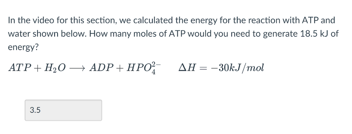 In the video for this section, we calculated the energy for the reaction with ATP and
water shown below. How many moles of ATP would you need to generate 18.5 kJ of
energy?
ATP + H₂O → ADP + HPO²¯
4
3.5
AH = -30kJ/mol