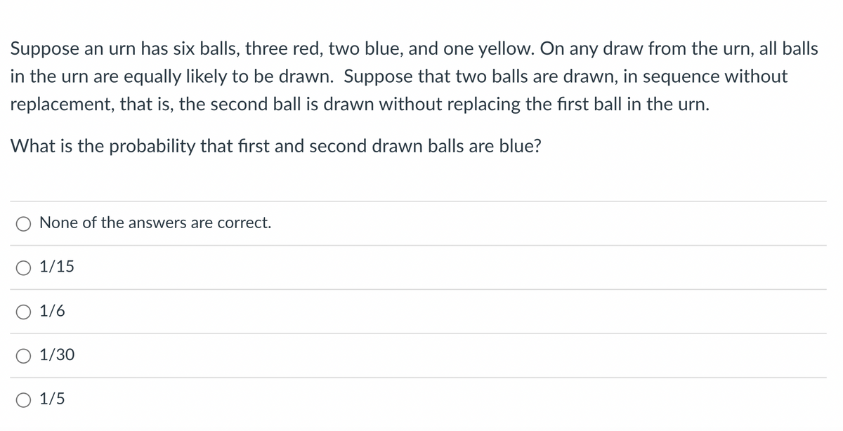 Suppose an urn has six balls, three red, two blue, and one yellow. On any draw from the urn, all balls
in the urn are equally likely to be drawn. Suppose that two balls are drawn, in sequence without
replacement, that is, the second ball is drawn without replacing the first ball in the urn.
What is the probability that first and second drawn balls are blue?
None of the answers are correct.
O 1/15
O 1/6
O 1/30
O 1/5