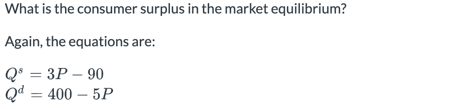 What is the consumer surplus in the market equilibrium?
Again, the equations are:
Qs = 3P-90
Qd = 400 - 5P