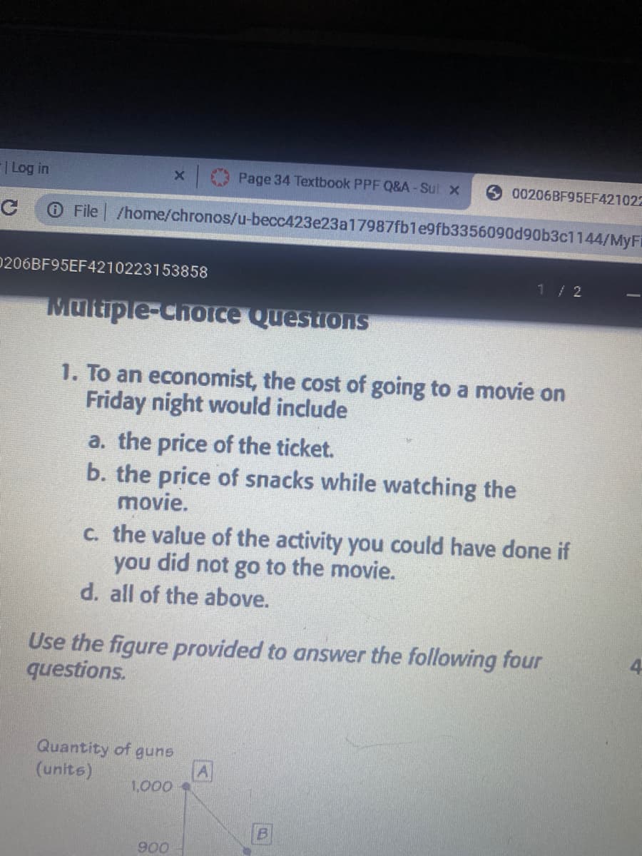 | Log in
x Page 34 Textbook PPF Q&A-Sul x
00206BF95EF421022
O File /home/chronos/u-becc423e23a17987fb1e9fb3356090d90b3c1144/MyFi
0206BF95EF4210223153858
1/2
Multiple-ChOice Questions
1. To an economist, the cost of going to a movie on
Friday night would include
a. the price of the ticket.
b. the price of snacks while watching the
movie.
C. the value of the activity you could have done if
you did not go to the movie.
d. all of the above.
Use the figure provided to answer the following four
questions.
Quantity of guns
(units)
1,000
900
