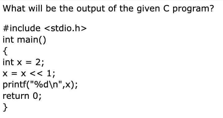 What will be the output of the given C program?
#include <stdio.h>
int main()
{
int x = 2;
x = x << 1;
printf("%d\n",x);
return 0;
}
