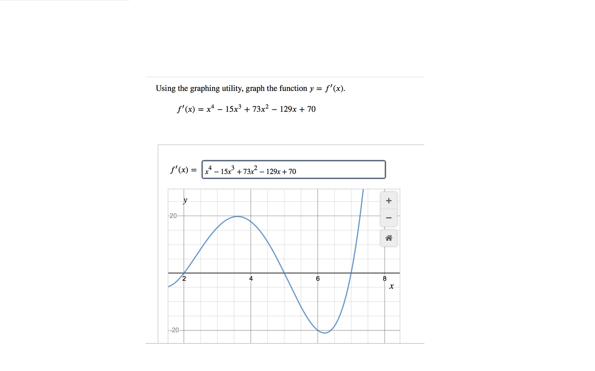 Using the graphing utility, graph the function y = f'(x).
f'(x) = x4 – 15x³ + 73x? – 129x + 70
f' (x) =
4 – 15x + 73x² – 129x + 70
20
2
8
-20
+
