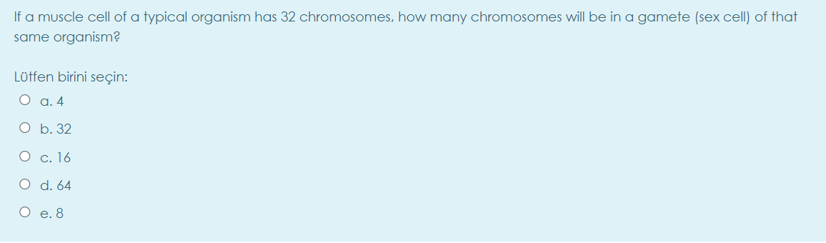 If a muscle cell of a typical organism has 32 chromosomes, how many chromosomes will be in a gamete (sex cell) of that
same organism?
Lütfen birini seçin:
О а.4
О b. 32
О с. 16
O d. 64
O e. 8
