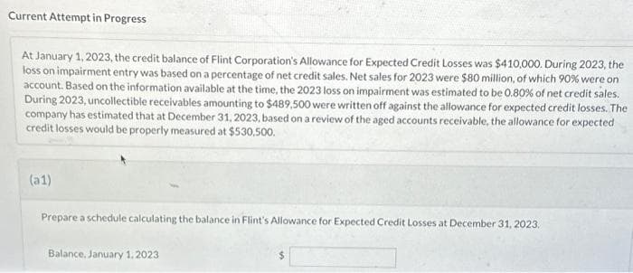 Current Attempt in Progress
At January 1, 2023, the credit balance of Flint Corporation's Allowance for Expected Credit Losses was $410,000. During 2023, the
loss on impairment entry was based on a percentage of net credit sales. Net sales for 2023 were $80 million, of which 90% were on
account. Based on the information available at the time, the 2023 loss on impairment was estimated to be 0.80% of net credit sales.
During 2023, uncollectible receivables amounting to $489,500 were written off against the allowance for expected credit losses. The
company has estimated that at December 31, 2023, based on a review of the aged accounts receivable, the allowance for expected
credit losses would be properly measured at $530,500.
(a1)
Prepare a schedule calculating the balance in Flint's Allowance for Expected Credit Losses at December 31, 2023.
Balance, January 1, 2023