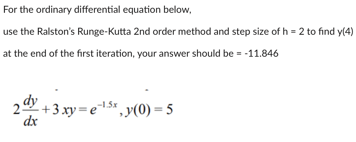 For
the ordinary differential equation below,
use the Ralston's Runge-Kutta 2nd order method and step size of h = 2 to find y(4)
at the end of the first iteration, your answer should be = -11.846
dy
25
dx
+ 3xy=e-¹.5x, y(0) = 5