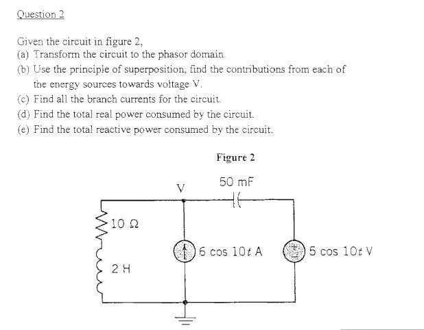 Question 2
Given the circuit in figure 2,
(a) Transform the circuit to the phasor domain.
(b) Use the principle of superposition, find the contributions from each of
the energy sources towards voltage V.
(c) Find all the branch currents for the circuit.
(d) Find the total real power consumed by the circuit.
(e) Find the total reactive power consumed by the circuit.
Minu
·10 2
2 H
Figure 2
50 mF
16 cos 10t A
5 cos 10t V