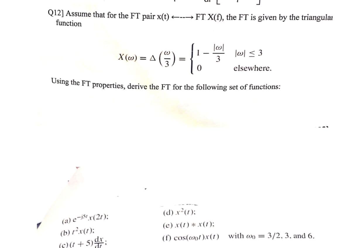 Q12] Assume that for the FT pair x(t) ---→ FT X(f), the FT is given by the triangulai
function
X (w) = A
l이 < 3
3
elsewhere.
Using the FT properties, derive the FT for the following set of functions:
(d) x²(1);
(a) e-j$t r(2t);
(b) t²x(1);
(c).x(!) * x(1);
(f) cos(@ot)x(1)
with wo = 3/2, 3, and 6.
(O + 5):
||
