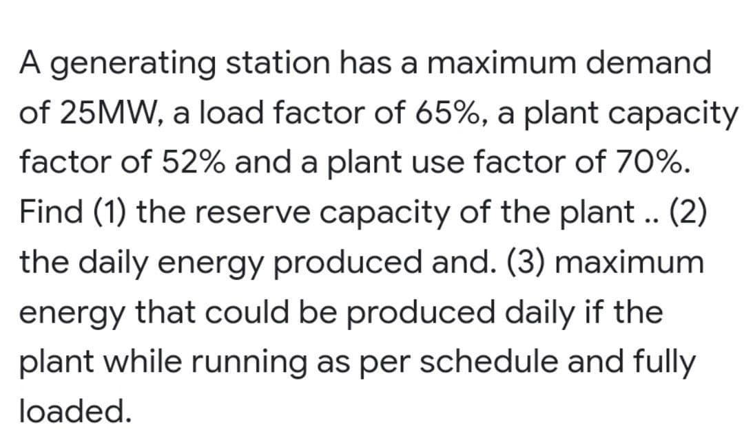 A generating station has a maximum demand
of 25MW, a load factor of 65%, a plant capacity
factor of 52% and a plant use factor of 70%.
Find (1) the reserve capacity of the plant .. (2)
the daily energy produced and. (3) maximum
energy that could be produced daily if the
plant while running as per schedule and fully
loaded.
