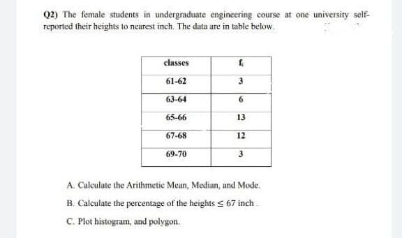 Q2) The female students in undergraduate engineering course at one university self-
reported their heights to nearest inch. The data are in table below.
classes
61-62
63-64
6.
65-66
13
67-68
12
69-70
3
A. Calculate the Arithmetic Mean, Median, and Mode.
B. Calculate the percentage of the heights s 67 inch .
C. Plot histogram, and polygon.
