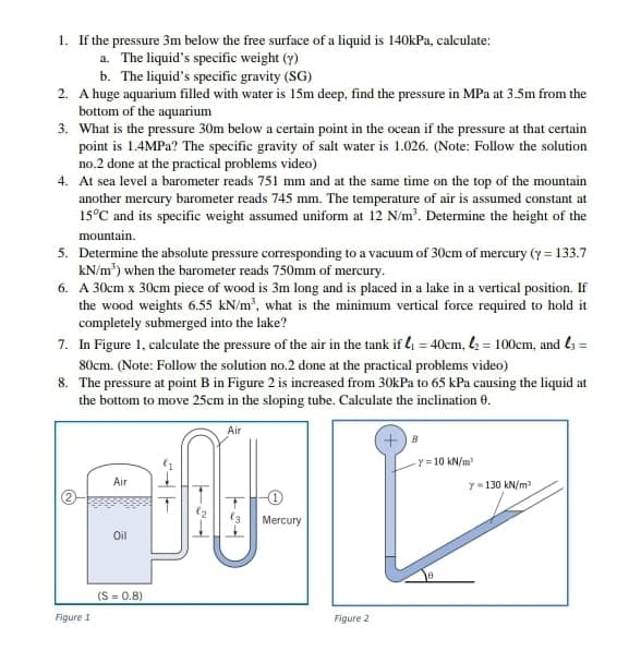 1. If the pressure 3m below the free surface of a liquid is 140kPa, calculate:
a. The liquid's specific weight (y)
b. The liquid's specific gravity (SG)
2. A huge aquarium filled with water is 15m deep, find the pressure in MPa at 3.5m from the
bottom of the aquarium
3. What is the pressure 30m below a certain point in the ocean if the pressure at that certain
point is 1.4MPA? The specific gravity of salt water is 1.026. (Note: Follow the solution
no.2 done at the practical problems video)
4. At sea level a barometer reads 751 mm and at the same time on the top of the mountain
another mercury barometer reads 745 mm. The temperature of air is assumed constant at
15°C and its specific weight assumed uniform at 12 N/m'. Determine the height of the
mountain.
5. Determine the absolute pressure corresponding to a vacuum of 30cm of mercury (y = 133.7
kN/m') when the barometer reads 750mm of mercury.
6. A 30cm x 30cm piece of wood is 3m long and is placed in a lake in a vertical position. If
the wood weights 6.55 kN/m', what is the minimum vertical force required to hold it
completely submerged into the lake?
7. In Figure 1, calculate the pressure of the air in the tank if 4 = 40cm, = 100cm, and ls =
%3!
80cm. (Note: Follow the solution no.2 done at the practical problems video)
8. The pressure at point B in Figure 2 is increased from 30kPa to 65 kPa causing the liquid at
the bottom to move 25cm in the sloping tube. Calculate the inclination 0.
Air
Y = 10 kN/m
Air
y=130 kN/m
Mercury
Oil
(S = 0.8)
Figure 1
Figure 2
