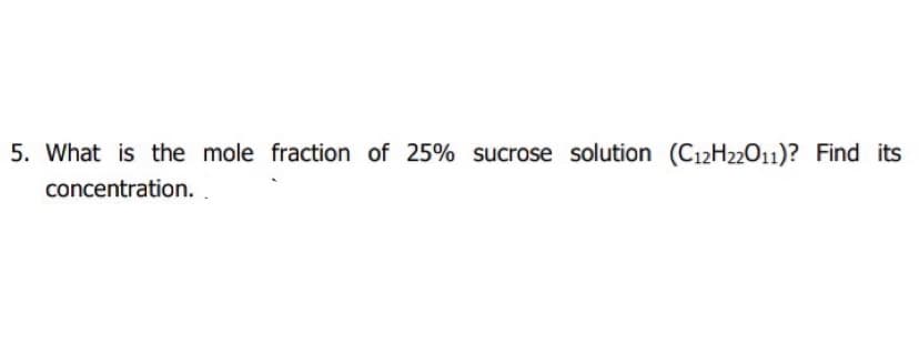 5. What is the mole fraction of 25% sucrose solution (C12H22011)? Find its
concentration. .
