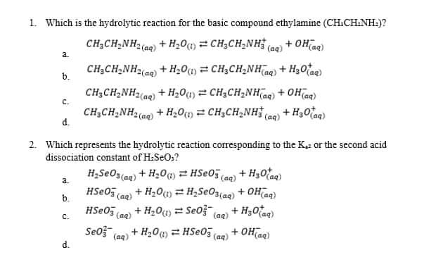 1. Which is the hydrolytic reaction for the basic compound ethylamine (CH:CH:NH:)?
CH;CH,NH2 (aq) + H;01) = CH;CH2NH (ae) + OHiag)
a.
CH;CH;NH2(ag)
b.
+ H201) = CH3CH2NHaq) + H30taq)
CH3CH,NH2(ag) + H20(1) = CH3CH2NHag) + OH ag)
+ H3Otaq)
c.
CH3CH,NH2(ag) + H20() = CH,CH2NH.
d.
(aq)
2. Which represents the hydrolytic reaction corresponding to the K: or the second acid
dissociation constant of H.SeO:?
H2SEO3(ag) + H20) HSE05(ae) + H30tag)
a.
+ H2O(1) = H2SEO3(aq) + OH(ag)
(aq)
+ H201) = Se0ž (aq)
b.
HSEO3 (aa)
+ H30tag)
(aq)
с.
Seof
+ H20) = HSeO5 (aq)
+ OH(aq)
(aq)
d.
