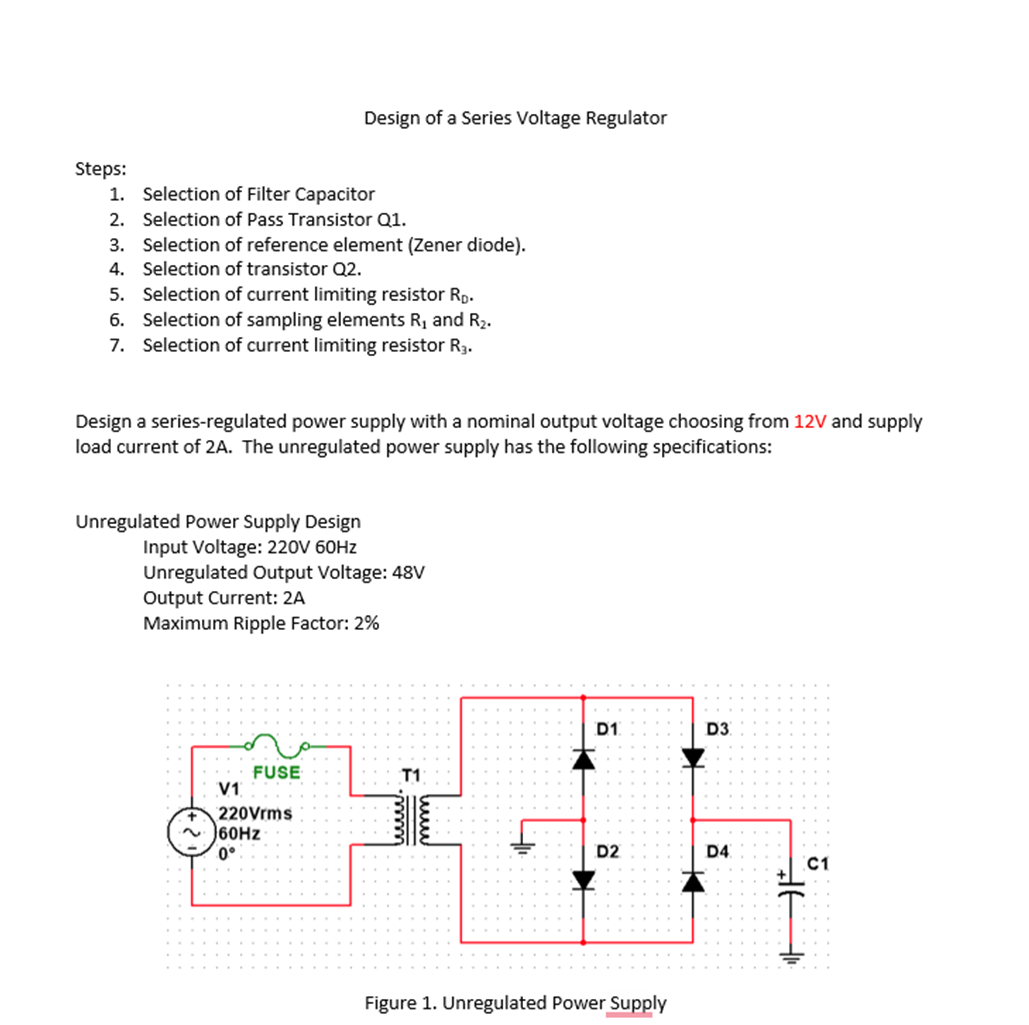 Design of a Series Voltage Regulator
Steps:
1. Selection of Filter Capacitor
2. Selection of Pass Transistor Q1.
3. Selection of reference element (Zener diode).
4. Selection of transistor Q2.
5. Selection of current limiting resistor Rp.
6. Selection of sampling elements R, and R2.
7. Selection of current limiting resistor R3.
Design a series-regulated power supply with a nominal output voltage choosing from 12V and supply
load current of 2A. The unregulated power supply has the following specifications:
Unregulated Power Supply Design
Input Voltage: 220V 60HZ
Unregulated Output Voltage: 48V
Output Current: 2A
Maximum Ripple Factor: 2%
D1.
D3
FUSE
V1
T1
220Vrms
60HZ
0°
D2
D4
C1
Figure 1. Unregulated Power Supply
