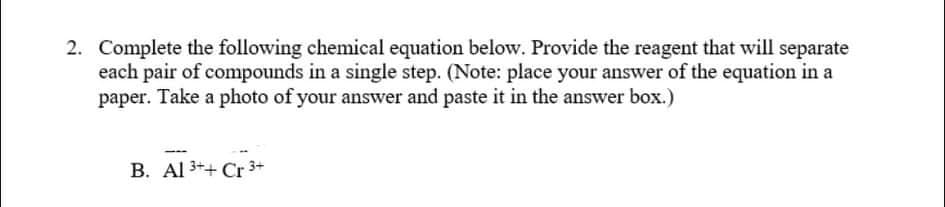 2. Complete the following chemical equation below. Provide the reagent that will separate
each pair of compounds in a single step. (Note: place your answer of the equation in a
paper. Take a photo of your answer and paste it in the answer box.)
B. Al 3*+ Cr 3+
