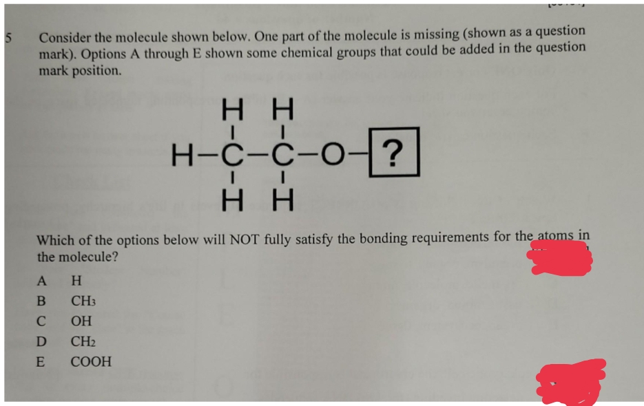 5
question
Consider the molecule shown below. One part of the molecule is missing (shown as a
mark). Options A through E shown some chemical groups that could be added in the question
mark position.
HH
H-C-C-O-
?
HH
Which of the options below will NOT fully satisfy the bonding requirements for the atoms in
the molecule?
A H
B
C
D
E
CH3
OH
CH₂
COOH