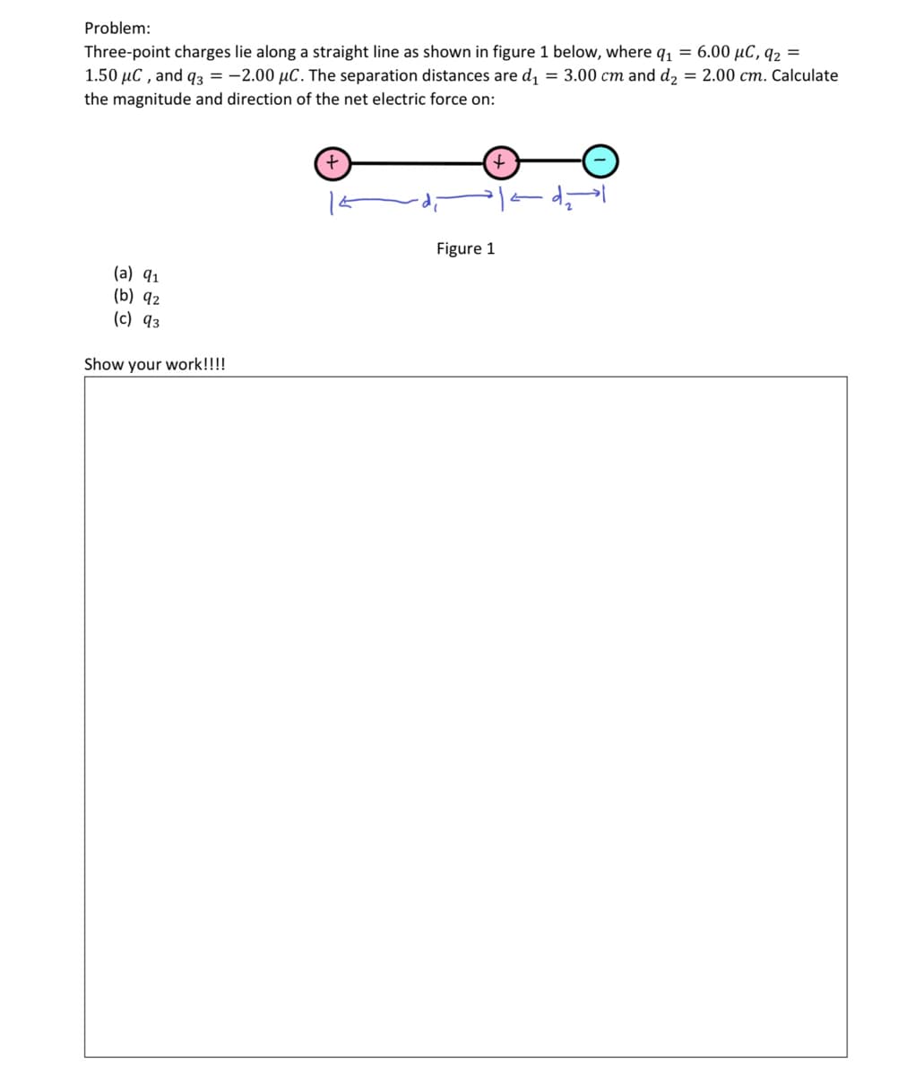 Problem:
Three-point charges lie along a straight line as shown in figure 1 below, where q1 = 6.00 µC, q2 =
1.50 µC , and 93 = -2.00 µC. The separation distances are d, = 3.00 cm and d2 = 2.00 cm. Calculate
the magnitude and direction of the net electric force on:
Figure 1
(a) 91
(b) 92
(c) 93
Show your work!!!!
