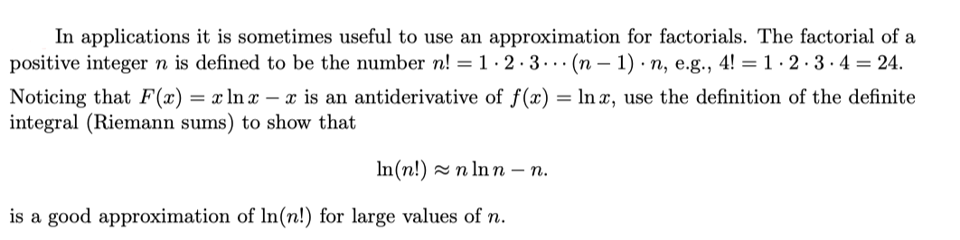 In applications it is sometimes useful to use an approximation for factorials. The factorial of a
positive integer n is defined to be the number n! = 1· 2· 3 . . (n – 1) · n, e.g., 4! = 1· 2 ·3·4 = 24.
Noticing that F(x) = x ln x – x is an antiderivative of f(x) = In x, use the definition of the definite
integral (Riemann sums) to show that
In(n!) - n In n – n.
is a good approximation of In(n!) for large values of n.
