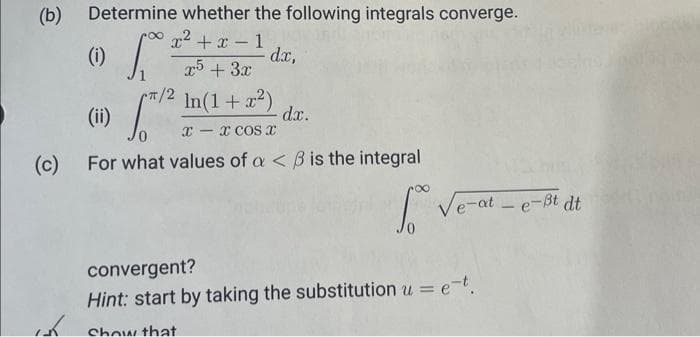 Determine whether the following integrals converge.
x²+x-1
x5 + 3x
dx,
(i) fº²
√²/²
(ii)
xx COS X
-
(c) For what values of a < B is the integral
So
(b)
کی
π/2 ln(1 + x²)
dx.
Ve-at-e-Bt
t dt
convergent?
Hint: start by taking the substitution u = e-t.
Show that