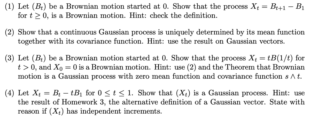 (1) Let (B₁) be a Brownian motion started at 0. Show that the process Xt = Bt+1 − B₁
for t≥ 0, is a Brownian motion. Hint: check the definition.
(2) Show that a continuous Gaussian process is uniquely determined by its mean function
together with its covariance function. Hint: use the result on Gaussian vectors.
(3) Let (B₁) be a Brownian motion started at 0. Show that the process X₁ = tB(1/t) for
Xt
t> 0, and Xo 0 is a Brownian motion. Hint: use (2) and the Theorem that Brownian
motion is a Gaussian process with zero mean function and covariance function s ^ t.
=
(4) Let Xt = Bt - tB₁ for 0 ≤ t ≤ 1. Show that (Xt) is a Gaussian process. Hint: use
the result of Homework 3, the alternative definition of a Gaussian vector. State with
reason if (Xt) has independent increments.