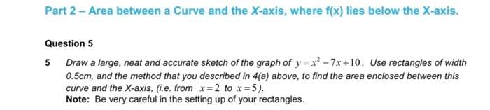 Part 2 - Area between a Curve and the X-axis, where f(x) lies below the X-axis.
Question 5
5 Draw a large, neat and accurate sketch of the graph of y=x²-7x+10. Use rectangles of width
0.5cm, and the method that you described in 4(a) above, to find the area enclosed between this
curve and the X-axis, (i.e. from x=2 to x = 5).
Note: Be very careful in the setting up of your rectangles.