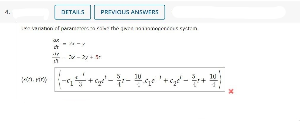 4.
(x(t), y(t))
DETAILS
Use variation of parameters to solve the given nonhomogeneous system.
dx
dt
dy
dt
=
= 2x - y
PREVIOUS ANSWERS
= 3x - 2y + 5t
5
e
-t
(-9₁₂²5² +₂e²-1-10ge + + c₂e² - ³/1 + 10)
-t-
3
4
4
4