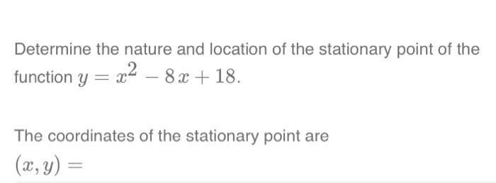 Determine the nature and location of the stationary point of the
function y = x² - 8x +18.
The coordinates of the stationary point are
(x, y) =
=