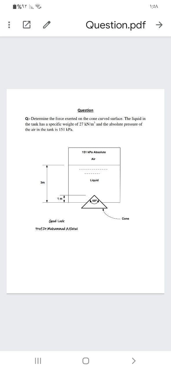 1:0A
Question.pdf >
Question
Q:-Determine the force exerted on the cone curved surface. The liquid in
the tank has a specific weight of 27 kN/m' and the absolute pressure of
the air in the tank is 151 kPa.
151 kPa Absolute
Air
Liquid
3m
1 m
Cone
Good Luck
Prof.Dr. Muhammad A.Eleiwi
II
<>
